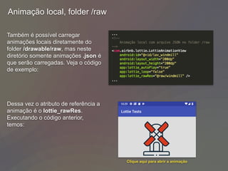 Animação local, folder /raw
Também é possível carregar
animações locais diretamente do
folder /drawable/raw, mas neste
diretório somente animações .json é
que serão carregadas. Veja o código
de exemplo:
Dessa vez o atributo de referência a
animação é o lottie_rawRes.
Executando o código anterior,
temos:
Clique aqui para abrir a animação
 