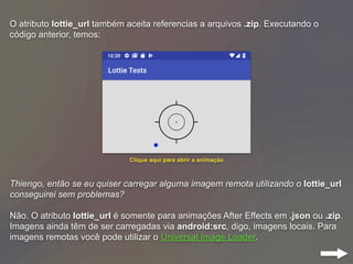 O atributo lottie_url também aceita referencias a arquivos .zip. Executando o
código anterior, temos:
Thiengo, então se eu quiser carregar alguma imagem remota utilizando o lottie_url
conseguirei sem problemas?
Não. O atributo lottie_url é somente para animações After Effects em .json ou .zip.
Imagens ainda têm de ser carregadas via android:src, digo, imagens locais. Para
imagens remotas você pode utilizar o Universal Image Loader.
Clique aqui para abrir a animação
 
