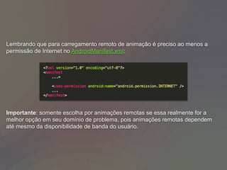 Lembrando que para carregamento remoto de animação é preciso ao menos a
permissão de Internet no AndroidManifest.xml:
Importante: somente escolha por animações remotas se essa realmente for a
melhor opção em seu domínio de problema, pois animações remotas dependem
até mesmo da disponibilidade de banda do usuário.
 