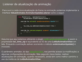 Para ouvir a cada nova atualização de frame na animação podemos implementar a
Interface ValueAnimator.AnimatorUpdateListener como a seguir:
Listener de atualização de animação
Assuma que aqui estamos utilizando o plugin kottlin-android-extensions e assim a
propriedade lav_time_zip é equivalente ao ID de uma LottieAnimationView em
tela. Enquanto a animação estiver ocorrendo o método onAnimationUpdate() é
invocado.
O parâmetro animator, do tipo ValueAnimator, nos permite acesso (e modificação) a
algumas configurações de animação. Mas segundo meus testes, realizar
atualizações em animação, quando necessário, ainda tem como melhor caminho o
uso da instância de LottieAnimationView.
 