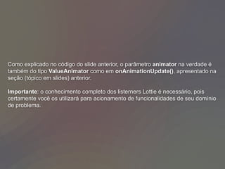 Como explicado no código do slide anterior, o parâmetro animator na verdade é
também do tipo ValueAnimator como em onAnimationUpdate(), apresentado na
seção (tópico em slides) anterior.
Importante: o conhecimento completo dos listerners Lottie é necessário, pois
certamente você os utilizará para acionamento de funcionalidades de seu domínio
de problema.
 