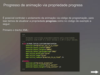 Progresso de animação via propriedade progress
É possível controlar o andamento da animação via código de programação, para
isso temos de atualizar a propriedade progress como no código de exemplo a
seguir.
Primeiro o trecho XML:
 