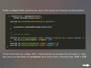 Então o código Kotlin (poderia ser Java, com quase as mesmas configurações):
Como informado em código XML: independente da duração da animação, o valor
que deve ser abordado em progress deve estar entre, incluindo eles, 0.0F e 1.0F.
 