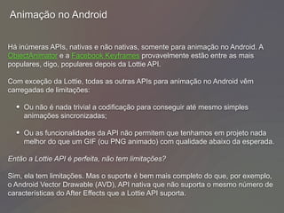 Animação no Android
Há inúmeras APIs, nativas e não nativas, somente para animação no Android. A
ObjectAnimator e a Facebook Keyframes provavelmente estão entre as mais
populares, digo, populares depois da Lottie API.
Com exceção da Lottie, todas as outras APIs para animação no Android vêm
carregadas de limitações:
• Ou não é nada trivial a codificação para conseguir até mesmo simples
animações sincronizadas;
• Ou as funcionalidades da API não permitem que tenhamos em projeto nada
melhor do que um GIF (ou PNG animado) com qualidade abaixo da esperada.
Então a Lottie API é perfeita, não tem limitações?
Sim, ela tem limitações. Mas o suporte é bem mais completo do que, por exemplo,
o Android Vector Drawable (AVD), API nativa que não suporta o mesmo número de
características do After Effects que a Lottie API suporta.
 