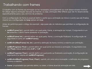 Trabalhando com frames
O trabalho com os frames da animação se faz necessário principalmente se você desenvolvedor Android
for utilizar alguma animação baixada da Internet, ou seja, animação After Effects que não foi desenvolvida
especificamente para o seu domínio de problema.
Com a configuração de frame é possível definir o ponto que a animação se inicia e o ponto que ela finaliza,
mesmo se a configuração de loop estiver em true.
Antes de partirmos para o código de exemplo, veja quais são os métodos que permitem a configuração de
frames:
• setMinFrame( Int ): permiti definir em qual parte, frame, a animação se iniciará. O argumento é um
Int entre 0 e o último frame existente na animação;
• setMaxFrame( Int ): permiti definir em qual parte, frame, a animação finalizará. A configuração de
argumento é como em setMinFrame();
• setMinAndMaxFrame( Int, Int ): permiti a definição de frame mínimo e máximo em animação;
• setMinProgress( Float ): permiti definir em qual ponto se iniciaria a animação. O argumento é do
tipo Float e deve variar entre 0.0F e 1.0F;
• setMaxProgress( Float ): permiti definir em qual ponto se finalizará a animação. A configuração de
argumento é a mesma em setMinProgress();
• setMinAndMaxProgress( Float, Float ): permiti, em uma única invocação, a definição de progresso
mínimo e máximo;
• frame: propriedade que permite definir, ou obter, o frame atual da animação em tela.
 