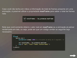 Caso você não tenha em mãos a informação de total de frames presente em uma
animação, é possível utilizar a propriedade maxFrame para saber o total de frames
nela:
Note que você somente obterá o valor real em maxFrame se a animação já estiver
renderizada em tela, ou seja, pode ser que um código similar ao seguinte seja
necessário:
 