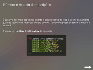 Número e modelo de repetições
É possível ser mais específico quanto a característica de loop e definir exatamente
quantas vezes uma repetição deverá ocorrer. Também é possível definir o modo da
repetição.
A seguir um LottieAnimationView de exemplo:
 