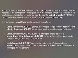 A propriedade repeatCount define, ou retorna, quantas vezes a animação deve ser
repetida. Se a contagem de repetições for 0, a animação nunca será repetida. Se a
contagem de repetições for maior do que 0 ou então LottieDrawable.INFINITE, o
modo de repetição será levado em consideração. O valor padrão é 0.
A propriedade repeatMode aceita os seguintes valores:
• LottieDrawable.RESTART: quando a animação chega ao fim e repeatCount
é LottieDrawable.INFINITE ou um valor positivo, a animação é reiniciada;
• LottieDrawable.REVERSE: quando a animação chega ao final e
repeatCount é LottieDrawable.INFINITE ou um valor positivo, a animação
inverte a direção em cada nova iteração;
• LottieDrawable.INFINITE (esta constante tem real efeito quando em
repeatCount): valor utilizado com a propriedade repeatCount para repetir a
animação indefinidamente.
 