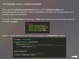 Animação com LottieDrawable
Além da API LottieAnimationView temos a API LottieDrawable que
resumidamente nos permite: colocar drawables animados em componentes que
aceitam arquivos drawables.
A seguir um ImageView de exemplo, View que receberá uma animação presente
no folder /assets:
Agora o código dinâmico que ativa a animação no ImageView anterior:
 