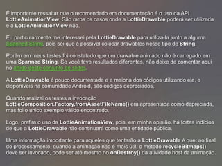 É importante ressaltar que o recomendado em documentação é o uso da API
LottieAnimationView. São raros os casos onde a LottieDrawable poderá ser utilizada
e a LottieAnimationView não.
Eu particularmente me interessei pela LottieDrawable para utiliza-la junto a alguma
Spanned String, pois sei que é possível colocar drawables nesse tipo de String.
Porém em meus testes foi constatado que um drawable animado não é carregado em
uma Spanned String. Se você teve resultados diferentes, não deixe de comentar aqui
no artigo deste conjunto de slides.
A LottieDrawable é pouco documentada e a maioria dos códigos utilizando ela, e
disponíveis na comunidade Android, são códigos depreciados.
Quando realizei os testes a invocação
LottieComposition.Factory.fromAssetFileName() era apresentada como depreciada,
mas foi o único exemplo válido encontrado.
Logo, prefira o uso da LottieAnimationView, pois, em minha opinião, há fortes indícios
de que a LottieDrawable não continuará como uma entidade pública.
Uma informação importante para aqueles que tentarão a LottieDrawable é que: ao final
do processamento, quando a animação não é mais útil, o método recycleBitmaps()
deve ser invocado, pode ser até mesmo no onDestroy() da atividade host da animação.
 