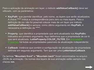 Para a aplicação de animação em layer, o método addValueCallback() deve ser
utilizado, com os parâmetros:
• KeyPath: que permite identificar, pelo nome, os layers que serão atualizados.
A chave "**" indica a correspondência para zero ou mais layers. Para a
definição de cor não foi possível colocar mais de um layer por método
addValueCallback() e sempre, como último argumento em KeyPath, é
necessária a definição de "**";
• Property: que identifica a propriedade que será atualizada nos KeyPaths
indicados em primeiro argumento. Aqui definimos que a propriedade de cor é
que será atualizada, LottieProperty.COLOR_FILTER. Em Animatable
Properties há todas as propriedades passíveis de atualização independente;
• Callback: instância que contém a configuração de atualização da propriedade
definida em segundo argumento. Tem que ser uma LottieValueCallback.
Os termos "Mountain front" e "Mountain back" foram encontrados no arquivo
JSON de animação. Os nomes dos layers de sua animação estão sempre nas
chaves nm.
 