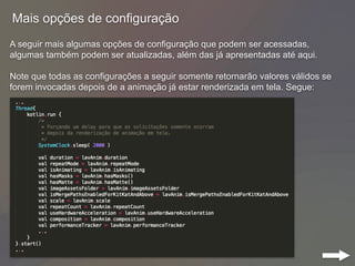 Mais opções de configuração
A seguir mais algumas opções de configuração que podem ser acessadas,
algumas também podem ser atualizadas, além das já apresentadas até aqui.
Note que todas as configurações a seguir somente retornarão valores válidos se
forem invocadas depois de a animação já estar renderizada em tela. Segue:
 