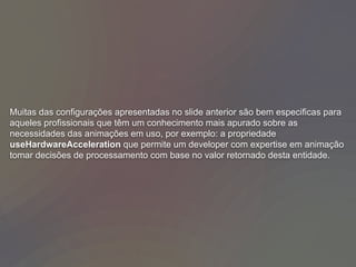 Muitas das configurações apresentadas no slide anterior são bem especificas para
aqueles profissionais que têm um conhecimento mais apurado sobre as
necessidades das animações em uso, por exemplo: a propriedade
useHardwareAcceleration que permite um developer com expertise em animação
tomar decisões de processamento com base no valor retornado desta entidade.
 
