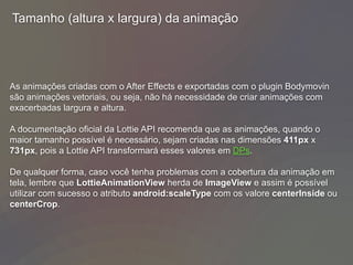 Tamanho (altura x largura) da animação
As animações criadas com o After Effects e exportadas com o plugin Bodymovin
são animações vetoriais, ou seja, não há necessidade de criar animações com
exacerbadas largura e altura.
A documentação oficial da Lottie API recomenda que as animações, quando o
maior tamanho possível é necessário, sejam criadas nas dimensões 411px x
731px, pois a Lottie API transformará esses valores em DPs.
De qualquer forma, caso você tenha problemas com a cobertura da animação em
tela, lembre que LottieAnimationView herda de ImageView e assim é possível
utilizar com sucesso o atributo android:scaleType com os valore centerInside ou
centerCrop.
 