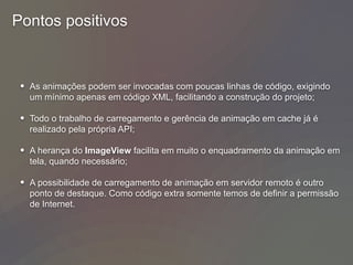 Pontos positivos
• As animações podem ser invocadas com poucas linhas de código, exigindo
um mínimo apenas em código XML, facilitando a construção do projeto;
• Todo o trabalho de carregamento e gerência de animação em cache já é
realizado pela própria API;
• A herança do ImageView facilita em muito o enquadramento da animação em
tela, quando necessário;
• A possibilidade de carregamento de animação em servidor remoto é outro
ponto de destaque. Como código extra somente temos de definir a permissão
de Internet.
 