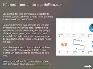 Não desanime, temos a LottieFiles.com
Essa parte de: criar animação; e exportar da
maneira correta. Isso não é nada trivial para nós
desenvolvedores de software.
Eu particularmente não acredito ser um bom
investimento em carreira focar também nos
estudos de criação de animações, até porque
não é algo que, para gerar qualidade, será
aprendido da noite para o dia, terá uma curva
de aprendizagem de médio longo prazo nessa
jornada.
Mas não se preocupe caso você não tenha o
conhecimento sobre o After Effects e nem
mesmo um profissional de animação ao seu
lado.
Nós programadores temos um site somente
com animações open source: LottieFiles.com.
 