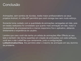 Conclusão
Animações, sem sombra de dúvidas, trarão maior profissionalismo ao seus
projetos Android. A Lottie API permitirá que você consiga isso sem muito esforço.
Somente tome cuidado com a quantidade de animações carregadas em tela, pois
em testes realizados foi constatado que quanto mais animação em tela, maior a
necessidade de processamento e menos responsivo fica o aplicativo, afetando
diretamente a experiência do usuário.
Lembre que caso você não tenha um artista de animações After Effects ao seu
lado e também não tenha expertise em criação de animações com este software,
você tem o site LottieFiles que certamente, junto a configurações
LottieAnimationView, lhe permitirá obter o máximo de animação em seu domínio
de problema.
 