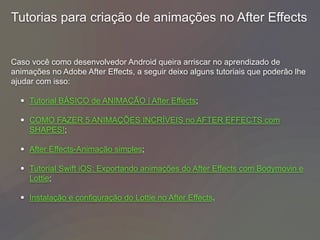 Tutorias para criação de animações no After Effects
Caso você como desenvolvedor Android queira arriscar no aprendizado de
animações no Adobe After Effects, a seguir deixo alguns tutoriais que poderão lhe
ajudar com isso:
• Tutorial BÁSICO de ANIMAÇÃO | After Effects;
• COMO FAZER 5 ANIMAÇÕES INCRÍVEIS no AFTER EFFECTS com
SHAPES!;
• After Effects-Animação simples;
• Tutorial Swift iOS: Exportando animações do After Effects com Bodymovin e
Lottie;
• Instalação e configuração do Lottie no After Effects.
 