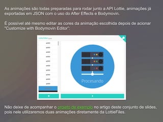 As animações são todas preparadas para rodar junto a API Lottie, animações já
exportadas em JSON com o uso do After Effects e Bodymovin.
É possível até mesmo editar as cores da animação escolhida depois de acionar
"Customize with Bodymovin Editor”:
Não deixe de acompanhar o projeto de exemplo no artigo deste conjunto de slides,
pois nele utilizaremos duas animações diretamente da LottieFiles.
 