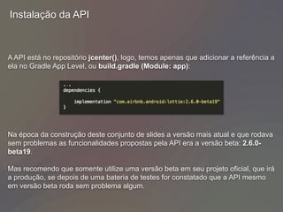 Instalação da API
A API está no repositório jcenter(), logo, temos apenas que adicionar a referência a
ela no Gradle App Level, ou build.gradle (Module: app):
Na época da construção deste conjunto de slides a versão mais atual e que rodava
sem problemas as funcionalidades propostas pela API era a versão beta: 2.6.0-
beta19.
Mas recomendo que somente utilize uma versão beta em seu projeto oficial, que irá
a produção, se depois de uma bateria de testes for constatado que a API mesmo
em versão beta roda sem problema algum.
 