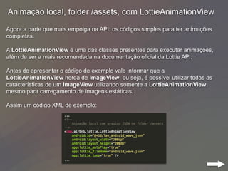 Animação local, folder /assets, com LottieAnimationView
Agora a parte que mais empolga na API: os códigos simples para ter animações
completas.
A LottieAnimationView é uma das classes presentes para executar animações,
além de ser a mais recomendada na documentação oficial da Lottie API.
Antes de apresentar o código de exemplo vale informar que a
LottieAnimationView herda de ImageView, ou seja, é possível utilizar todas as
características de um ImageView utilizando somente a LottieAnimationView,
mesmo para carregamento de imagens estáticas.
Assim um código XML de exemplo:
 