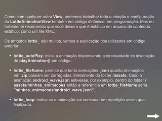 Como com qualquer outra View, podemos trabalhar toda a criação e configuração
da LottieAnimationView também em código dinâmico, em programação. Mas eu
fortemente recomendo que você deixe o que é estático em arquivo de conteúdo
estático, como um file XML.
Os atributos lottie_ são muitos, vamos a explicação dos utilizados em código
anterior:
• lottie_autoPlay: inicia a animação dispensando a necessidade de invocação
de playAnimation() em código;
• lottie_fileName: permite que tanto animações .json quanto animações
em .zip possam ser carregadas diretamente do folder /assets. Caso a
animação android_wave.json estivesse, por exemplo, dentro do folder /
assets/minhas_animacoes então a referência em lottie_fileName seria
"minhas_animacoes/android_wave.json";
• lottie_loop: indica se a animação vai continuar em repetição assim que
finalizada.
 