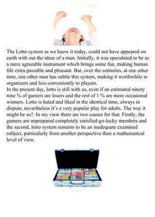 The Lotto system as we know it today, could not have appeared on
earth with out the ideas of a man. Initially, it was speculated to be as
a mere agreeable instrument which brings some fun, making human
life extra passable and pleasant. But, over the centuries, at one other
time, one other man has subtle this system, making it worthwhile to
organizers and less conveniently to players.
In the present day, lotto is still with us, even if an estimated ninety
nine % of gamers are losers and the rest of 1 % are mere occasional
winners. Lotto is hated and liked in the identical time, always in
dispute, nevertheless it’s a very popular play for adults. The way it
might be so?. In my view there are two causes for that. Firstly, the
gamers are unprepared completely satisfied-go-lucky members and
the second, lotto system remains to be an inadequate examined
subject, particularly from another perspective than a mathematical
level of view.
 