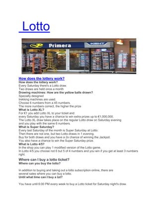 Lotto
How does the lottery work?
How does the lottery work?
Every Saturday there's a Lotto draw.
Two draws are held once a month
Drawing machines: How are the yellow balls drawn?
Specially designed
trekking machines are used.
Choose 6 numbers from a 45 numbers.
The more numbers correct, the higher the prize
What is Lotto XL?
For €1 you add Lotto XL to your ticket and
every Saturday you have a chance to win extra prizes up to €1,000,000.
The Lotto XL draw takes place on the regular Lotto draw on Saturday evening
and you play with the same 6 numbers.
What is Super Saturday?
Every last Saturday of the month is Super Saturday at Lotto.
Then there are not one, but two Lotto draws in 1 evening.
Buy for both draws and you have a 2x chance of winning the Jackpot.
You also have a chance to win the Super Saturday prize.
What is Lotto 4/5?
In the shop you can play 1 modified version of the Lotto game.
In Lotto 4/5 you choose not 6 but 5 of 4 numbers and you win if you get at least 3 numbers
right.
Where can I buy a lotto ticket?
Where can you buy the lotto?
In addition to buying and taking out a lotto subscription online, there are
several sales where you can buy a lotto.
Until what time can I buy a lot?
You have until 6:00 PM every week to buy a Lotto ticket for Saturday night's draw.
 