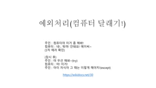 예외처리(컴퓨터 달래기!)
주인 : 컴퓨터야 이거 좀 해봐!
컴퓨터 : 네!.. 뭐여! 안돼요! 에이씨~
(1차 에러 확인)
(잠시 후)
주인 : 야 우선 해봐~(try)
컴퓨터 : 어! 이거!
주인 : 아이 자식아 그 때는 이렇게 해야지!(except)
https://wikidocs.net/30
 