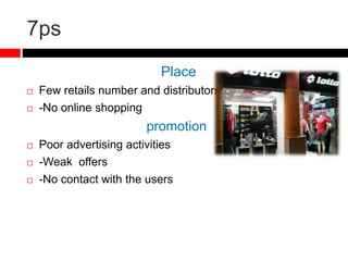 7ps
Place
 Few retails number and distributors
 -No online shopping
promotion
 Poor advertising activities
 -Weak offers
 -No contact with the users
 