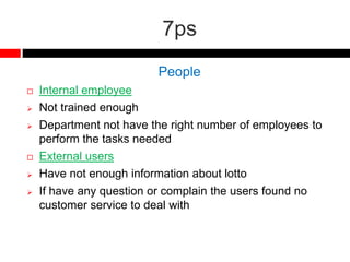 7ps
People
 Internal employee
 Not trained enough
 Department not have the right number of employees to
perform the tasks needed
 External users
 Have not enough information about lotto
 If have any question or complain the users found no
customer service to deal with
 
