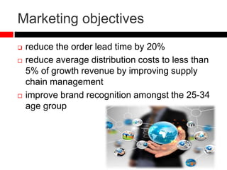 Marketing objectives
 reduce the order lead time by 20%
 reduce average distribution costs to less than
5% of growth revenue by improving supply
chain management
 improve brand recognition amongst the 25-34
age group
 