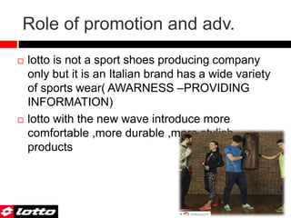 Role of promotion and adv.
 lotto is not a sport shoes producing company
only but it is an Italian brand has a wide variety
of sports wear( AWARNESS –PROVIDING
INFORMATION)
 lotto with the new wave introduce more
comfortable ,more durable ,more stylish
products
 