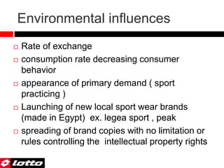 Environmental influences
 Rate of exchange
 consumption rate decreasing consumer
behavior
 appearance of primary demand ( sport
practicing )
 Launching of new local sport wear brands
(made in Egypt) ex. legea sport , peak
 spreading of brand copies with no limitation or
rules controlling the intellectual property rights
 