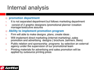 Internal analysis
 promotion department
1. It is not separated department but follows marketing department
2. consist of 2 graphic designers /promotional planner /creation
manager/executive assures
 Ability to implement promotion program
1. Firm will able to make designs ,plans, create ideas .
2. Will implement direct marketing (internet marketing) ,sales
promotion and advertising designs ( brochure ,banners ,fliers)
3. Public relation and sponsorship programs by selection an external
agency under the supervision of our promotional team
4. Printing materials for advertising and sales promotion will be
applied by outsource printing press
 
