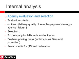 Internal analysis
 Agency evaluation and selection
 Evaluation criteria :
• on time (delivery-quality of samples-payment strategy -
agency history )
 Selection :
• 2m company for billboards and outdoors
• Brothers printing press (for brochures fliers and
promotion)
• Promo media for (TV and radio ads)
 