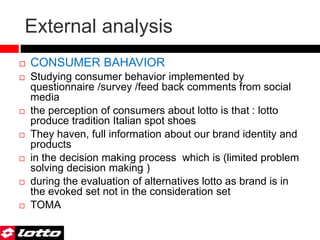 External analysis
 CONSUMER BAHAVIOR
 Studying consumer behavior implemented by
questionnaire /survey /feed back comments from social
media
 the perception of consumers about lotto is that : lotto
produce tradition Italian spot shoes
 They haven, full information about our brand identity and
products
 in the decision making process which is (limited problem
solving decision making )
 during the evaluation of alternatives lotto as brand is in
the evoked set not in the consideration set
 TOMA
 