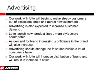 Advertising
 Our work with lotto will begin to make steady customers
out of occasional ones and attract new customers .
 Advertising is also expected to increase customer
demand .
 Lotto launch new product lines , more style ,more
comfortable
 As demand for brand increasing ,confidence in the brand
will also increase.
 Advertising should change the false impression a lot of
consumers have .
 Our work with lotto will increase distribution of brand and
will result in increase in sales
 