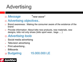 Advertising
 Message "new wave"
 Advertising objectives..
 Brand awareness : Making the consumer aware of the existence of the
brand
 Provide information :About lotto new products, new materials ,new
designs, lotto not only shoes (lotto sport wear.. bags … )
 Advertising tools
 Social media advertising
 Television advertising
 Print advertising .
 Billboards
 Budgeting 15.000.000 LE
 