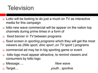 Television
 Lotto will be looking to do just a much on TV as interactive
media for this campaign
 lotto new wave commercial will be appear on the nation top
channels during prime times in a form of
 fixed banner in TV between programs
 fixed screen in sporting programs which they will get the most
viewers as (Nile sport, dmc sport ,on TV sport ) programs
 commercial ad may be in big sporting game or event
 lotto logo must appear attractive, to remind viewers and
consumers by lotto logo
 Message…. New wave
 Target… youth , sportive
 