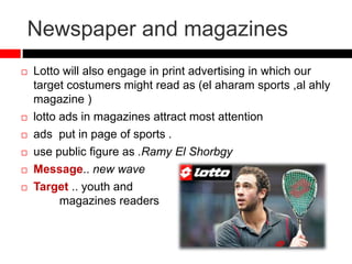 Newspaper and magazines
 Lotto will also engage in print advertising in which our
target costumers might read as (el aharam sports ,al ahly
magazine )
 lotto ads in magazines attract most attention
 ads put in page of sports .
 use public figure as .Ramy El Shorbgy
 Message.. new wave
 Target .. youth and
magazines readers
 