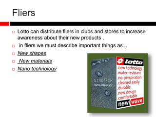 Fliers
 Lotto can distribute fliers in clubs and stores to increase
awareness about their new products ,
 in fliers we must describe important things as ..
 New shapes
 New materials
 Nano technology
 