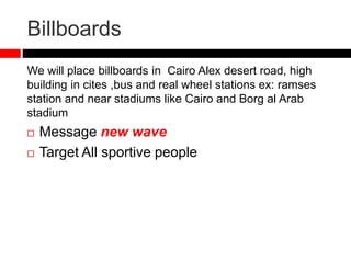 Billboards
We will place billboards in Cairo Alex desert road, high
building in cites ,bus and real wheel stations ex: ramses
station and near stadiums like Cairo and Borg al Arab
stadium
 Message new wave
 Target All sportive people
 