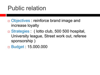 Public relation
 Objectives : reinforce brand image and
increase loyalty
 Strategies : ( lotto club, 500 500 hospital,
University league, Street work out, referee
sponsorship )
 Budget : 15.000.000
 