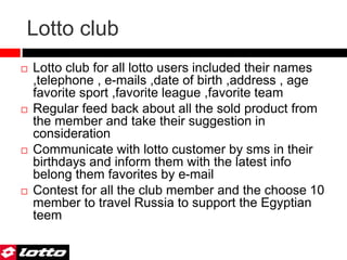 Lotto club
 Lotto club for all lotto users included their names
,telephone , e-mails ,date of birth ,address , age
favorite sport ,favorite league ,favorite team
 Regular feed back about all the sold product from
the member and take their suggestion in
consideration
 Communicate with lotto customer by sms in their
birthdays and inform them with the latest info
belong them favorites by e-mail
 Contest for all the club member and the choose 10
member to travel Russia to support the Egyptian
teem
 