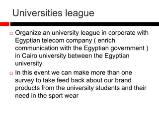 Universities league
 Organize an university league in corporate with
Egyptian telecom company ( enrich
communication with the Egyptian government )
in Cairo university between the Egyptian
university
 In this event we can make more than one
survey to take feed back about our brand
products from the university students and their
need in the sport wear
 