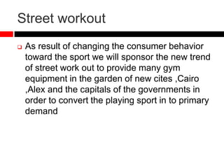 Street workout
 As result of changing the consumer behavior
toward the sport we will sponsor the new trend
of street work out to provide many gym
equipment in the garden of new cites ,Cairo
,Alex and the capitals of the governments in
order to convert the playing sport in to primary
demand
 