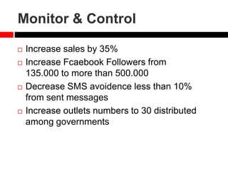 Monitor & Control
 Increase sales by 35%
 Increase Fcaebook Followers from
135.000 to more than 500.000
 Decrease SMS avoidence less than 10%
from sent messages
 Increase outlets numbers to 30 distributed
among governments
 