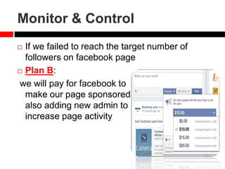 Monitor & Control
 If we failed to reach the target number of
followers on facebook page
 Plan B:
we will pay for facebook to
make our page sponsored
also adding new admin to
increase page activity
 
