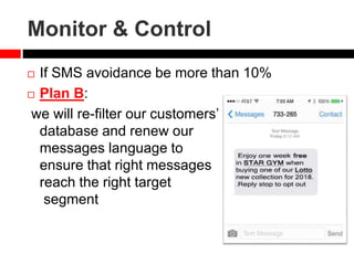 Monitor & Control
 If SMS avoidance be more than 10%
 Plan B:
we will re-filter our customers’
database and renew our
messages language to
ensure that right messages
reach the right target
segment
 